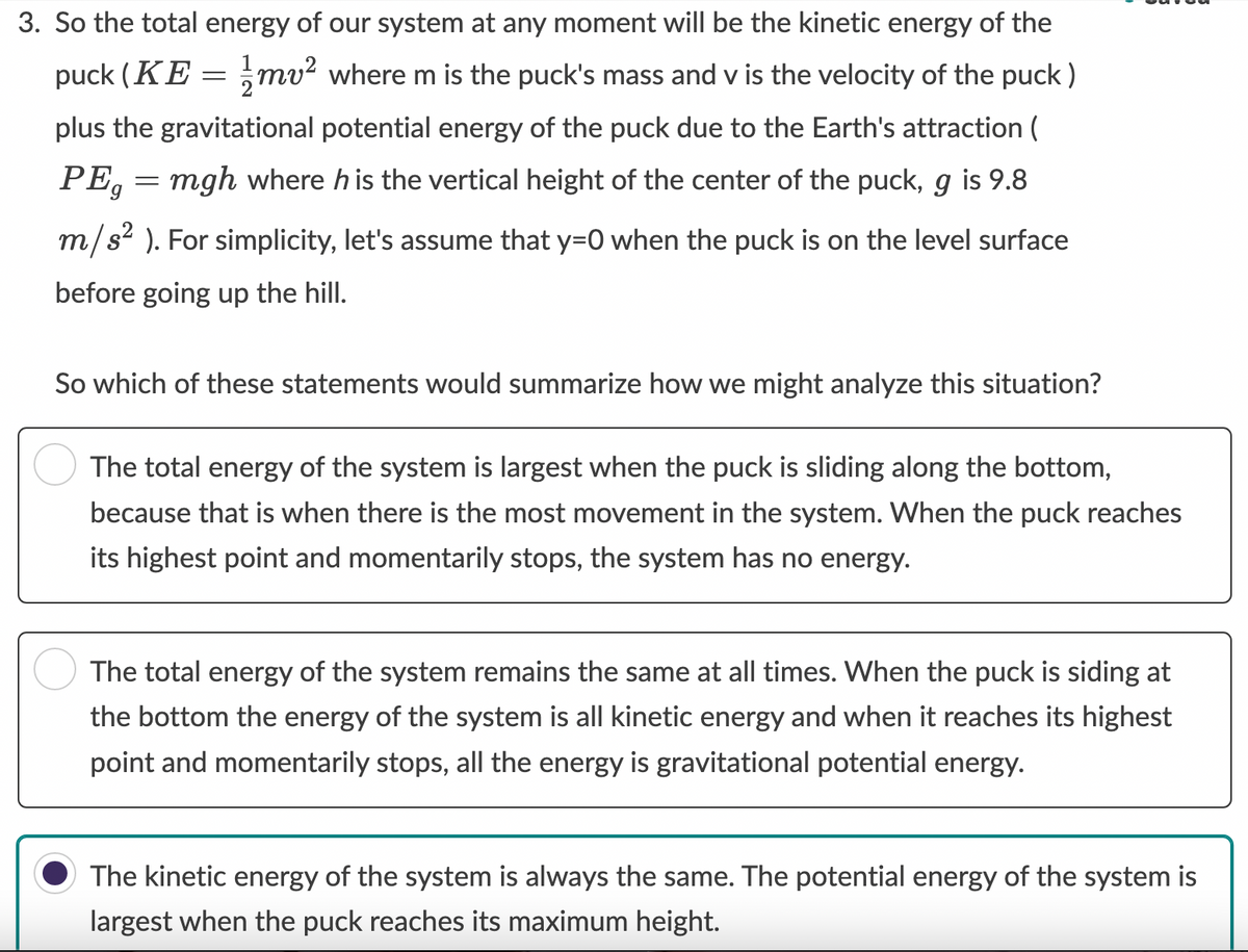 3. So the total energy of our system at any moment will be the kinetic energy of the
puck (KE = mv² where m is the puck's mass and v is the velocity of the puck)
plus the gravitational potential energy of the puck due to the Earth's attraction (
PE = mgh where his the vertical height of the center of the puck, g is 9.8
m/s²). For simplicity, let's assume that y=0 when the puck is on the level surface
before going up the hill.
So which of these statements would summarize how we might analyze this situation?
The total energy of the system is largest when the puck is sliding along the bottom,
because that is when there is the most movement in the system. When the puck reaches
its highest point and momentarily stops, the system has no energy.
The total energy of the system remains the same at all times. When the puck is siding at
the bottom the energy of the system is all kinetic energy and when it reaches its highest
point and momentarily stops, all the energy is gravitational potential energy.
The kinetic energy of the system is always the same. The potential energy of the system is
largest when the puck reaches its maximum height.