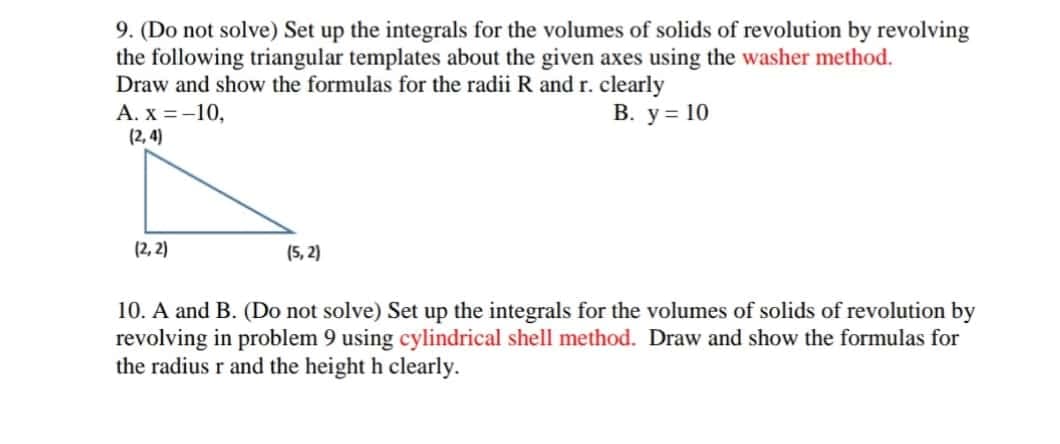 9. (Do not solve) Set up the integrals for the volumes of solids of revolution by revolving
the following triangular templates about the given axes using the washer method.
Draw and show the formulas for the radii R and r. clearly
А. х %3-10,
(2, 4)
В. у%3D10
(2, 2)
(5, 2)
10. A and B. (Do not solve) Set up the integrals for the volumes of solids of revolution by
revolving in problem 9 using cylindrical shell method. Draw and show the formulas for
the radius r and the height h clearly.
