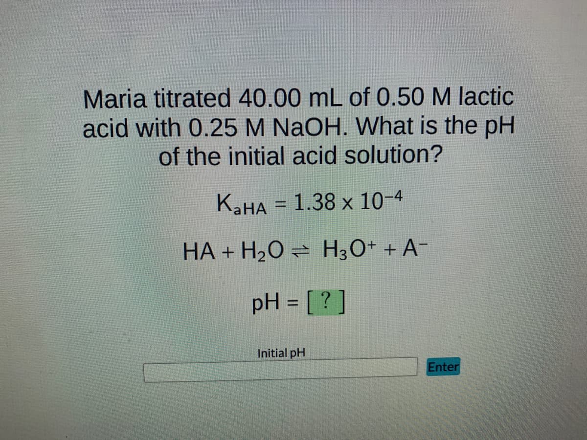 Maria titrated 40.00 mL of 0.50 M lactic
acid with 0.25 M NaOH. What is the pH
of the initial acid solution?
KaHA = 1.38 x 10-4
HA + H₂O → H3O+ + A¯
pH = [?]
Initial pH
Enter