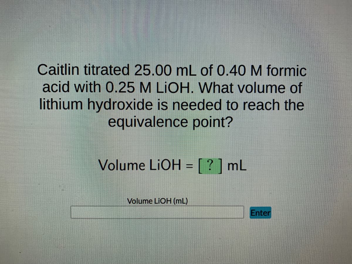 Caitlin titrated 25.00 mL of 0.40 M formic
acid with 0.25 M LIOH. What volume of
lithium hydroxide is needed to reach the
equivalence point?
Volume LiOH = [?] mL
Volume LIOH (mL)
Enter