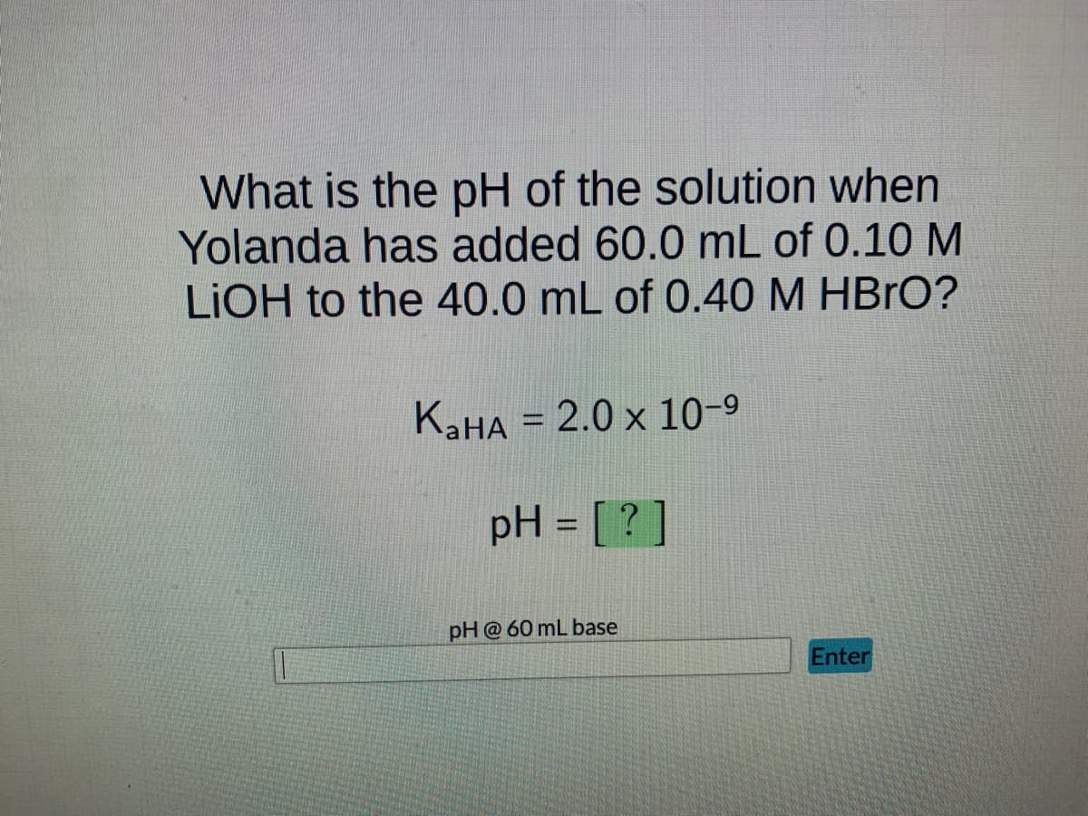 What is the pH of the solution when
Yolanda has added 60.0 mL of 0.10 M
LIOH to the 40.0 mL of 0.40 M HBrO?
KaHA = 2.0 x 10-⁹
pH = [?]
pH @ 60 mL base
Enter