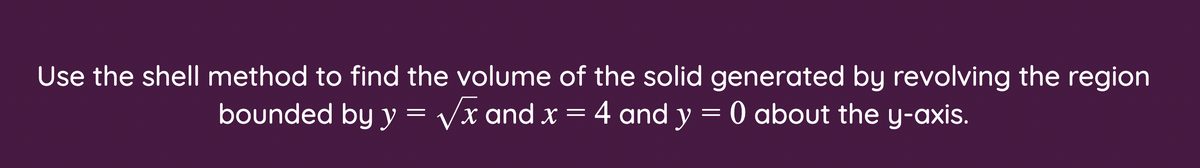 Use the shell method to find the volume of the solid generated by revolving the region
bounded by y = Vx and x = 4 and y = 0 about the y-axis.
X
