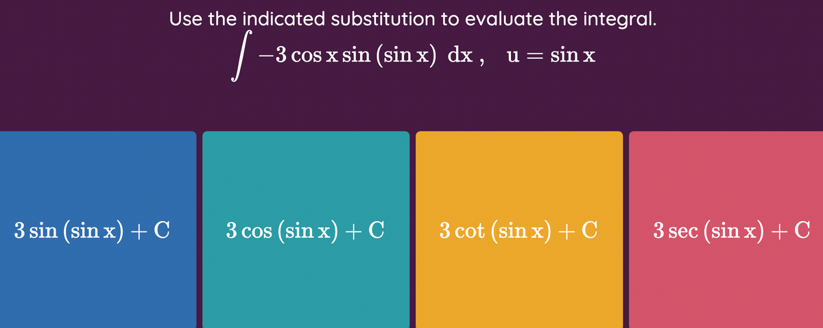 Use the indicated substitution to evaluate the integral.
-3 cos x sin (sin x) dx, u = sin x
3 sin (sin x) + C
3 cos (sin x) + C
3 cot (sin x) + C
3 sec (sin x) + C
