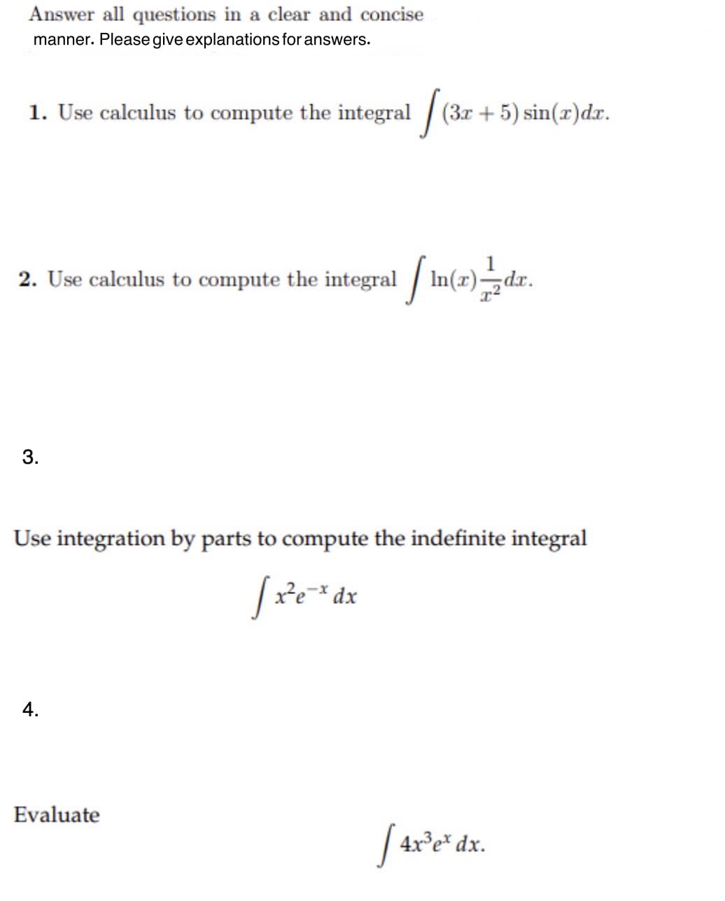 Answer all questions in a clear and concise
manner. Please give explanations for answers.
1. Use calculus to compute the integral / (3r + 5) sin(x)dr.
2. Use calculus to compute the integral / In(x)¬dxr.
3.
Use integration by parts to compute the indefinite integral
-× dx
4.
Evaluate
4x°e* dx.

