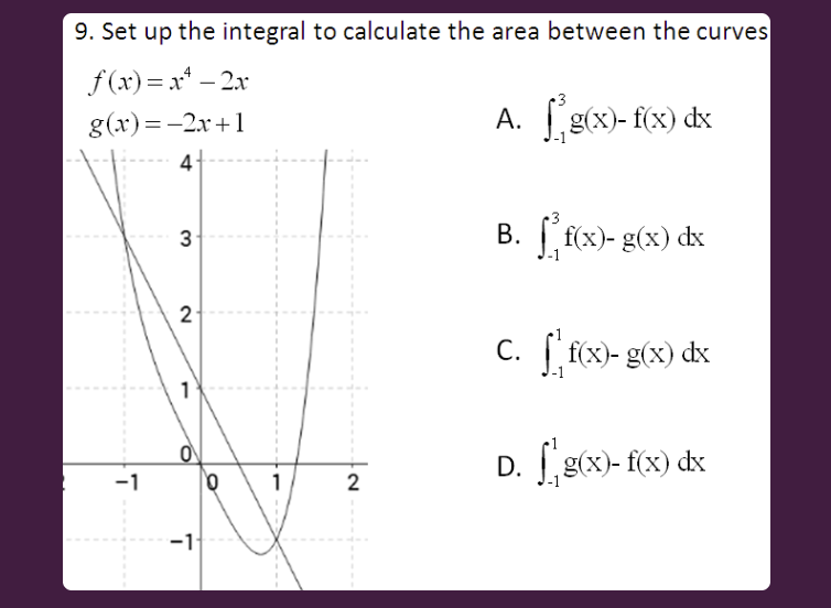 9. Set up the integral to calculate the area between the curves
f (x)= x* – 2x
g(x)=-2x+1
A. g(x)- f(x) dx
B. f(x)- g(x) dx
3
2
c. [ f{x)- g(x) dx
D. g(x)- f(x) dx
-1
1
-11
2.
