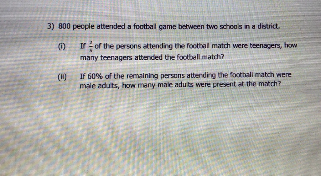 3) 800 people attended a football game between two schools in a district.
(i)
If of the persons attending the football match were teenagers, how
many teenagers attended the football match?
If 60% of the remaining persons attending the football match were
male adults, how many male adults were present at the match?
(ii)
