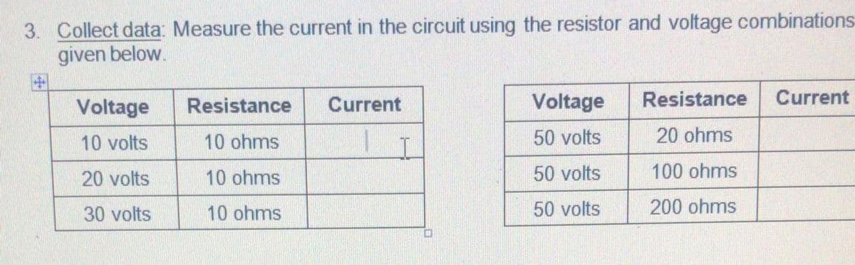 3. Collect data: Measure the current in the circuit using the resistor and voltage combinations
given below.
Voltage
Resistance
Current
Voltage
Resistance
Current
10 volts
10 ohms
50 volts
20 ohms
20 volts
10 ohms
50 volts
100 ohms
30 volts
10 ohms
50 volts
200 ohms
