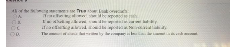 All of the following statements are True about Bank overdrafts:
If no offsetting allowed, should be reported as cash.
If no offsetting allowed, should be reported as current liability.
If no offsetting allowed, should be reported as Non-current liability.
The amount of check that written by the company is less than the amount in its cash account.
A.
B.
D.
