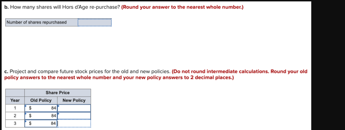 b. How many shares will Hors d'Age re-purchase? (Round your answer to the nearest whole number.)
Number of shares repurchased
c. Project and compare future stock prices for the old and new policies. (Do not round intermediate calculations. Round your old
policy answers to the nearest whole number and your new policy answers to 2 decimal places.)
Share Price
Year
Old Policy
New Policy
1
$
84
2
84
3
$
84
