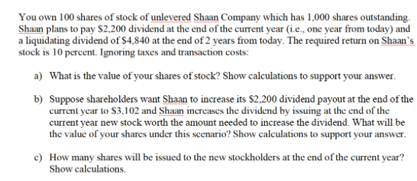 You own 100 shares of stock of unlevered Shaan Company which has 1,000 shares outstanding.
Shaan plans to pay S2,200 dividend at the end of the current year (i.e., one year from today) and
a liquidating dividend of $4,840 at the end of 2 years from today. The required return on Shaan's
stock is 10 percent. Ignoring taxes and transaction costs:
a) What is the value of your shares of stock? Show calculations to support your answer.
b) Suppose shareholders want Shaan to increase its $2,200 dividend payout at the end of the
current year to $3,102 and Shaan increases the dividend by issuing at the end of the
current year new stock worth the amount needed to increase the dividend. What will be
the value of your shares under this scenario? Show calculations to support your answer.
c) How many shares will be issued to the new stockholders at the end of the current year?
Show calculations.
