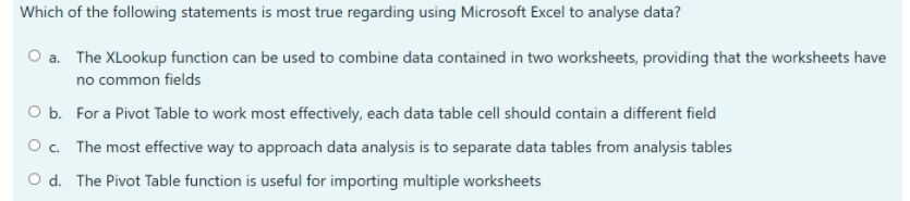 Which of the following statements is most true regarding using Microsoft Excel to analyse data?
O a. The XLookup function can be used to combine data contained in two worksheets, providing that the worksheets have
no common fields
O b. For a Pivot Table to work most effectively, each data table cell should contain a different field
O c. The most effective way to approach data analysis is to separate data tables from analysis tables
O d. The Pivot Table function is useful for importing multiple worksheets

