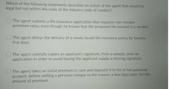 Which of the following statements describes an action of the agent that would be
legal but not within the rules of the industry code of conduct?
The agent submits a life insurance application that requests non-smoker
premium rates, even though he knows that the proposed life insured is a smoker.
O The agent delays the delivery of a newly issued life insurance policy by twenty-
five days.
The agent carefully copies an applicant's signature, from a sample, onto an
application in order to avoid having the applicant supply a missing signature.
The agent takes an initial premium in cash and deposits it to his or her personal
account, before writing a personal cheque to the insurer, a few days later, for the
amount of premium.

