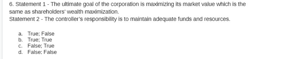 6. Statement 1 - The ultimate goal of the corporation is maximizing its market value which is the
same as shareholders' wealth maximization.
Statement 2 - The controller's responsibility is to maintain adequate funds and resources.
a. True; False
b. True; True
C. False; True
d. False: False
