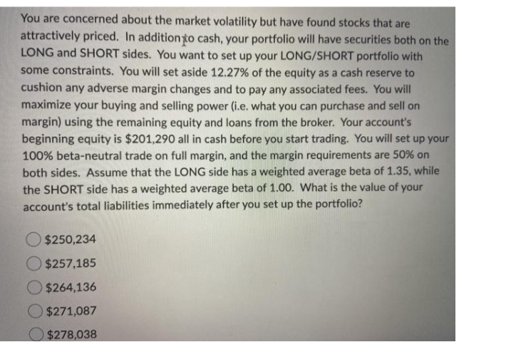 You are concerned about the market volatility but have found stocks that are
attractively priced. In additionto cash, your portfolio will have securities both on the
LONG and SHORT sides. You want to set up your LONG/SHORT portfolio with
some constraints. You will set aside 12.27% of the equity as a cash reserve to
cushion any adverse margin changes and to pay any associated fees. You will
maximize your buying and selling power (i.e. what you can purchase and sell on
margin) using the remaining equity and loans from the broker. Your account's
beginning equity is $201,290 all in cash before you start trading. You will set up your
100% beta-neutral trade on full margin, and the margin requirements are 50% on
both sides. Assume that the LONG side has a weighted average beta of 1.35, while
the SHORT side has a weighted average beta of 1.00. What is the value of your
account's total liabilities immediately after you set up the portfolio?
O $250,234
$257,185
$264,136
$271,087
$278,038
