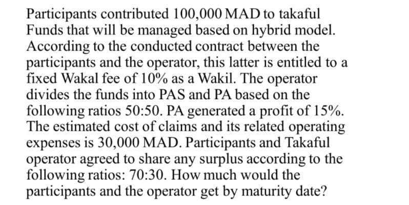 Participants contributed 100,000 MAD to takaful
Funds that will be managed based on hybrid model.
According to the conducted contract between the
participants and the operator, this latter is entitled to a
fixed Wakal fee of 10% as a Wakil. The operator
divides the funds into PAS and PA based on the
following ratios 50:50. PA generated a profit of 15%.
The estimated cost of claims and its related operating
expenses is 30,000 MAD. Participants and Takaful
operator agreed to share any surplus according to the
following ratios: 70:30. How much would the
participants and the operator get by maturity date?
