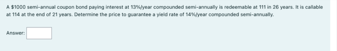 A $1000 semi-annual coupon bond paying interest at 13%/year compounded semi-annually is redeemable at 111 in 26 years. It is callable
at 114 at the end of 21 years. Determine the price to guarantee a yield rate of 14%/year compounded semi-annually.
Answer:
