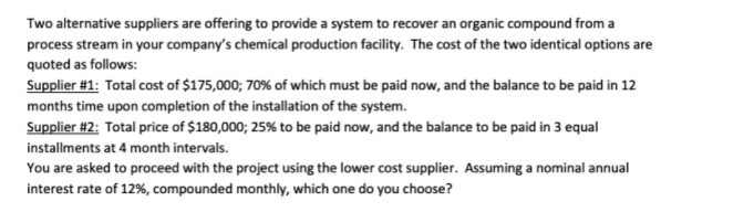 Two alternative suppliers are offering to provide a system to recover an organic compound from a
process stream in your company's chemical production facility. The cost of the two identical options are
quoted as follows:
Supplier #1: Total cost of $175,000; 70% of which must be paid now, and the balance to be paid in 12
months time upon completion of the installation of the system.
Supplier #2: Total price of $180,000; 25% to be paid now, and the balance to be paid in 3 equal
installments at 4 month intervals.
You are asked to proceed with the project using the lower cost supplier. Assuming a nominal annual
interest rate of 12%, compounded monthly, which one do you choose?
