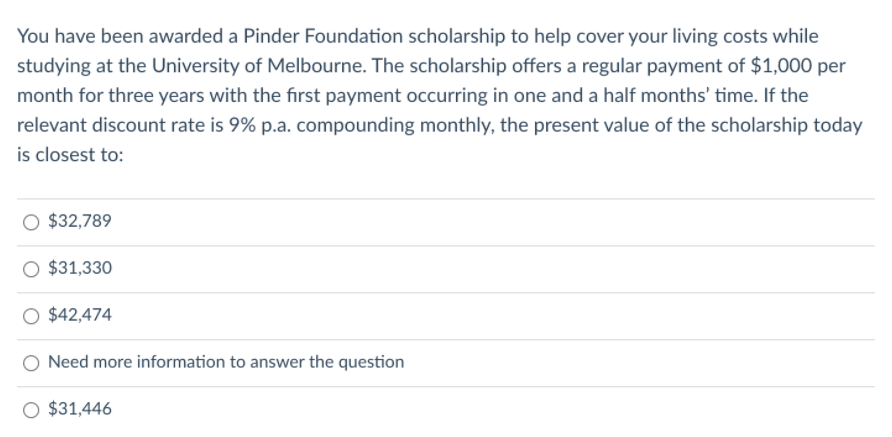 You have been awarded a Pinder Foundation scholarship to help cover your living costs while
studying at the University of Melbourne. The scholarship offers a regular payment of $1,000 per
month for three years with the first payment occurring in one and a half months' time. If the
relevant discount rate is 9% p.a. compounding monthly, the present value of the scholarship today
is closest to:
$32,789
O $31,330
O $42,474
Need more information to answer the question
O $31,446
