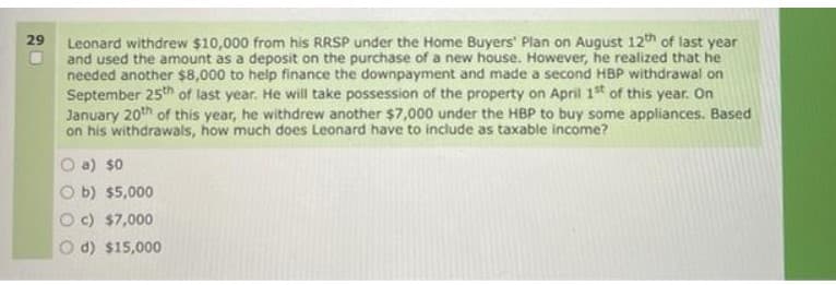 29 Leonard withdrew $10,000 from his RRSP under the Home Buyers' Plan on August 12th of last year
and used the amount as a deposit on the purchase of a new house. However, he realized that he
needed another $8,000 to help finance the downpayment and made a second HBP withdrawal on
September 25th of last year. He will take possession of the property on April 1st of this year. On
January 20th of this year, he withdrew another $7,000 under the HBP to buy some appliances. Based
on his withdrawals, how much does Leonard have to include as taxable income?
a) $0
b) $5,000
c) $7,000
d) $15,000
