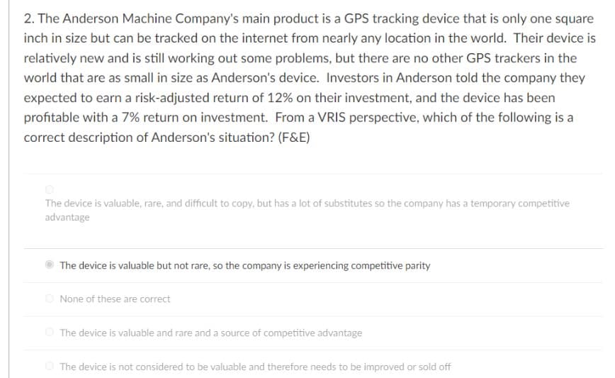 2. The Anderson Machine Company's main product is a GPS tracking device that is only one square
inch in size but can be tracked on the internet from nearly any location in the world. Their device is
relatively new and is still working out some problems, but there are no other GPS trackers in the
world that are as small in size as Anderson's device. Investors in Anderson told the company they
expected to earn a risk-adjusted return of 12% on their investment, and the device has been
profitable with a 7% return on investment. From a VRIS perspective, which of the following is a
correct description of Anderson's situation? (F&E)
The device is valuable, rare, and difficult to copy, but has a lot of substitutes so the company has a temporary competitive
advantage
The device is valuable but not rare, so the company is experiencing competitive parity
O None of these are correct
The device is valuable and rare and a source of competitive advantage
The device is not considered to be valuable and therefore needs to be improved or sold off