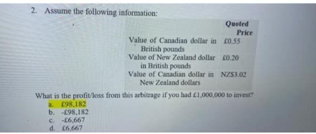 2. Assume the following information:
Quoted
a. £98,182
b. -£98,182
c. -£6,667
d. £6,667
Price
£0.55
Value of Canadian dollar in
British pounds
Value of New Zealand dollar
£0.20
in British pounds
Value of Canadian dollar in NZS3.02
New Zealand dollars
What is the profit/loss from this arbitrage if you had £1,000,000 to invest?