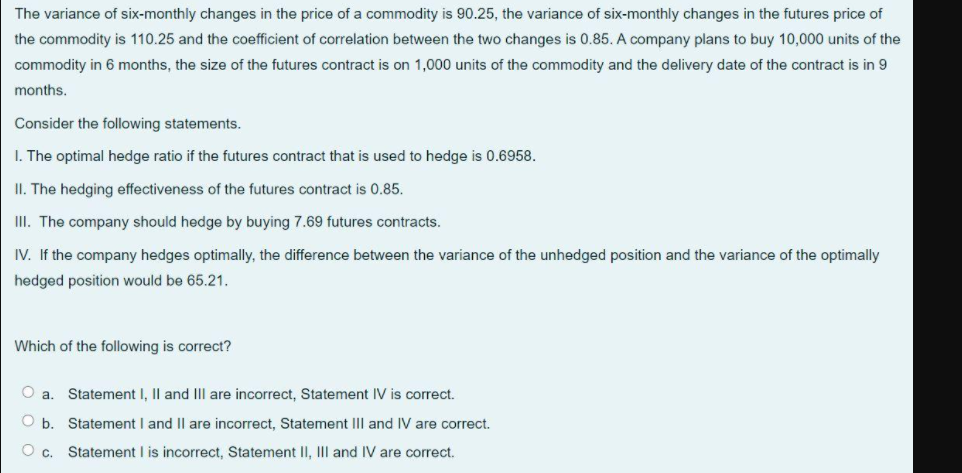 The variance of six-monthly changes in the price of a commodity is 90.25, the variance of six-monthly changes in the futures price of
the commodity is 110.25 and the coefficient of correlation between the two changes is 0.85. A company plans to buy 10,000 units of the
commodity in 6 months, the size of the futures contract is on 1,000 units of the commodity and the delivery date of the contract is in 9
months.
Consider the following statements.
I. The optimal hedge ratio if the futures contract that is used to hedge is 0.6958.
II. The hedging effectiveness of the futures contract is 0.85.
II. The company should hedge by buying 7.69 futures contracts.
IV. If the company hedges optimally, the difference between the variance of the unhedged position and the variance of the optimally
hedged position would be 65.21.
Which of the following is correct?
a.
Statement I, |l and IIl are incorrect, Statement IV is correct.
O b. Statement I and Il are incorrect, Statement IIlI and IV are correct.
Statement I is incorrect, Statement II, III and IV are correct.
Oc.
