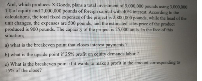Arel, which produces X Goods, plans a total investment of 5,000,000 pounds using 3,000,000
TI of equity and 2,000,000 pounds of foreign capital with 40% interest. According to the
calculations, the total fixed expenses of the project is 2,800,000 pounds, while the head of the
unit changes, the expenses are 500 pounds, and the estimated sales price of the product
produced is 900 pounds. The capacity of the project is 25,000 units. In the face of this
situation;
a) what is the breakeven point that closes interest payments ?
b) what is the upside point if 25% profit on equity demands labor ?
c) What is the breakeven point if it wants to make a profit in the amount corresponding to
15% of the close?
