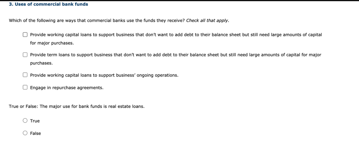 3. Uses of commercial bank funds
Which of the following are ways that commercial banks use the funds they receive? Check all that apply.
Provide working capital loans to support business that don't want to add debt to their balance sheet but still need large amounts of capital
for major purchases.
Provide term loans to support business that don't want to add debt to their balance sheet but still need large amounts of capital for major
purchases.
Provide working capital loans to support business' ongoing operations.
Engage in repurchase agreements.
True or False: The major use for bank funds is real estate loans.
True
False
