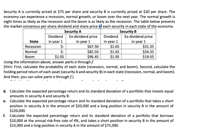Security A is currently priced at $75 per share and security B is currently priced at $30 per share. The
economy can experience a recession, normal growth, or boom over the next year. The normal growth is
eight times as likely as the recession and the boom is as likely as the recession. The table below presents
the market-consensus per-share dividend and share price of each security in each state of the economy.
Security A
Security B
Dividend Ex-dividend price Dividend Ex-dividend price
in year 1
$-
$-
$1.05
Using the information above, answer parts a through f.
in year 1
$67.50
$82.50
$96.45
in year 1
$1.65
$1.65
$1.95
in year 1
$31.35
State
Recession
Normal
$34.35
Вoom
$19.05
[Hint: First, calculate the probability of each state (recession, normal, and boom). Second, calculate the
holding period return of each asset (security A and security B) in each state (recession, normal, and boom).
And then, you can solve parts a through f.]
d. Calculate the expected percentage return and its standard deviation of a portfolio that invests equal
amounts in security A and security B.
e. Calculate the expected percentage return and its standard deviation of a portfolio that takes a short
position in security A in the amount of $20,000 and a long position in security B in the amount of
$120,000.
f. Calculate the expected percentage return and its standard deviation of a portfolio that borrows
$10,000 at the annual risk-free rate of 4%, and takes a short position in security B in the amount of
$15,000 and a long position in security A in the amount of $75,000.

