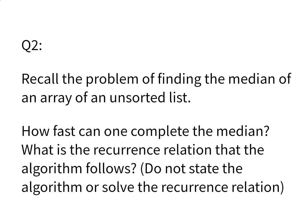 Q2:
Recall the problem of finding the median of
an array of an unsorted list.
How fast can one complete the median?
What is the recurrence relation that the
algorithm follows? (Do not state the
algorithm or solve the recurrence relation)
