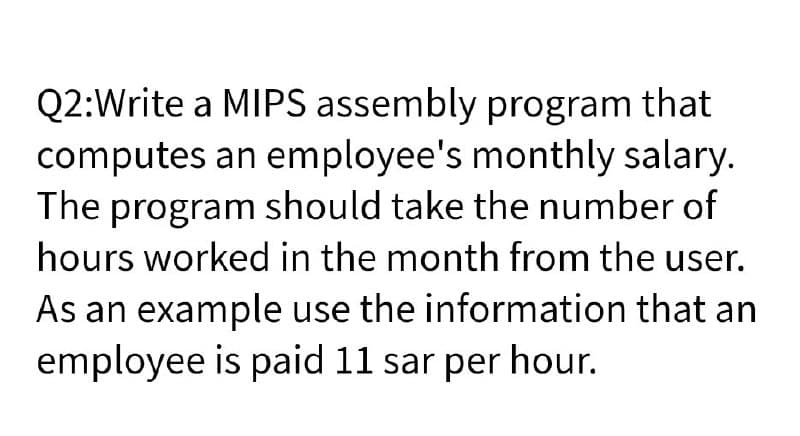 Q2:Write a MIPS assembly program that
computes an employee's monthly salary.
The program should take the number of
hours worked in the month from the user.
As an example use the information that an
employee is paid 11 sar per hour.
