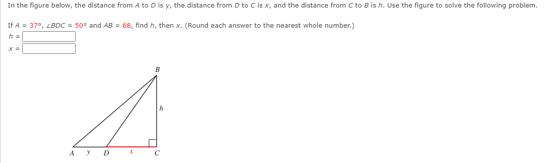 In the figure below, the distance from A to D is y, the distance from D to C is x, and the distance from C to B is h. Use the figure to solve the following problem.
If A = 37°, LBDC = 50° and AB = 68, find h, then x. (Round each answer to the nearest whole number.)
h =
B
h
A y
D
