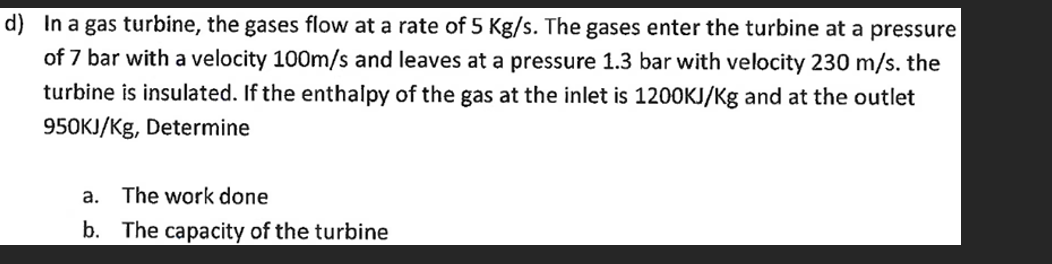 d) In a gas turbine, the gases flow at a rate of 5 Kg/s. The gases enter the turbine at a pressure
of 7 bar with a velocity 100m/s and leaves at a pressure 1.3 bar with velocity 230 m/s. the
turbine is insulated. If the enthalpy of the gas at the inlet is 1200KJ/Kg and at the outlet
950KJ/Kg, Determine
a. The work done
b. The capacity of the turbine