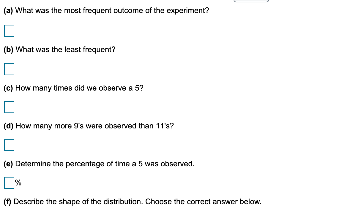 (a) What was the most frequent outcome of the experiment?
(b) What was the least frequent?
(c) How many times did we observe a 5?
(d) How many more 9's were observed than 11's?
(e) Determine the percentage of time a 5 was observed.
%
(f) Describe the shape of the distribution. Choose the correct answer below.
