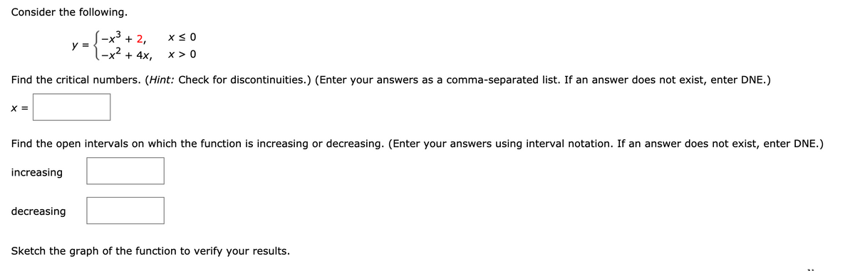 Consider the following.
-x + 2,
y =
-x + 4x,
x > 0
Find the critical numbers. (Hint: Check for discontinuities.) (Enter your answers as a comma-separated list. If an answer does not exist, enter DNE.)
X =
Find the open intervals on which the function is increasing or decreasing. (Enter your answers using interval notation. If an answer does not exist, enter DNE.)
increasing
decreasing
Sketch the graph of the function to verify your results.
