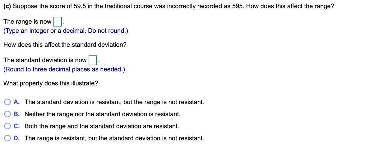 (c) Suppose the score of 59.5 in the traditional course was incorrectly recorded as 595. How does this affect the range?
The range is now
(Type an integer or a decimal. Do not round.)
How does this affect the standard deviation?
The standard deviation is now
(Round to three decimal places as needed.)
What property does this illustrate?
O A. The standard deviation is resistant, but the range is not resistant.
B. Neither the range nor the standard deviation is resistant.
C. Both the range and the standard deviation are resistant.
D. The range is resistant, but the standard deviation is not resistant.
