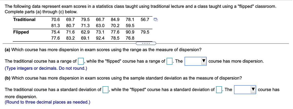 The following data represent exam scores in a statistics class taught using traditional lecture and a class taught using a "flipped" classroom.
Complete parts (a) through (c) below.
Traditional
70.6
69.7
79.5
66.7
84.9
78.1
56.7
81.3
80.7
71.3
63.0
70.2
59.5
Flipped
75.4
71.6
62.9
73.1
77.6
90.9
79.5
77.6
83.2
69.1
92.4
78.5
76.8
(a) Which course has more dispersion in exam scores using the range as the measure of dispersion?
The traditional course has a range of, while the "flipped" course has a range of . The
course has more dispersion.
(Type integers or decimals. Do not round.)
(b) Which course has more dispersion in exam scores using the sample standard deviation as the measure of dispersion?
The traditional course has a standard deviation of |, while the "flipped" course has a standard deviation of
The
course has
more dispersion.
(Round to three decimal places as needed.)
