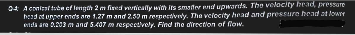 Q4: A conical tube of length 2 m fixed vertically with its smaller end upwards. The velocity head, pressure
head at upper ends are 1.27 m and 2.50 m respectively. The velocity head and pressure head at lower
ends are 0.203 m and 5.407 m respectively. Find the direction of flow.
