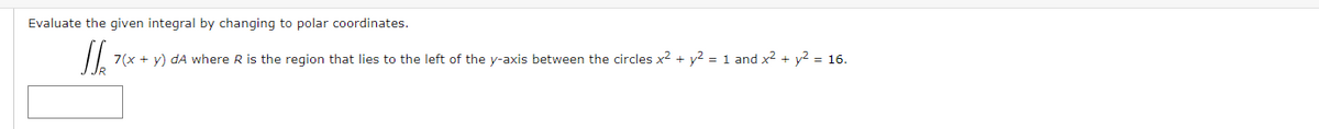 Evaluate the given integral by changing to polar coordinates.
7(x + y) dA where R is the region that lies to the left of the y-axis between the circles x2 + y2 = 1 and x² + y2 = 16.
