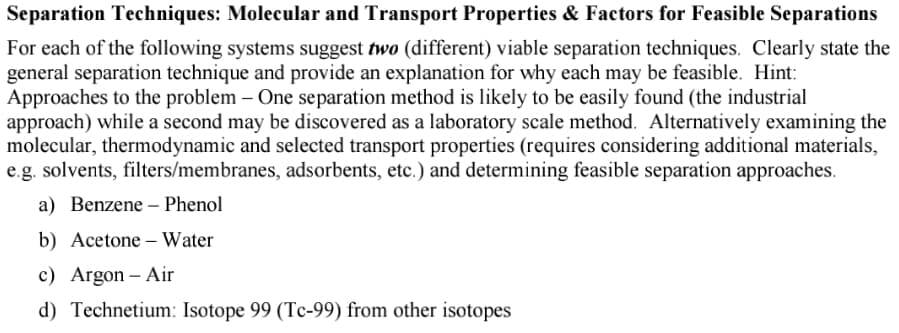 Separation Techniques: Molecular and Transport Properties & Factors for Feasible Separations
For each of the following systems suggest two (different) viable separation techniques. Clearly state the
general separation technique and provide an explanation for why each may be feasible. Hint:
Approaches to the problem – One separation method is likely to be easily found (the industrial
approach) while a second may be discovered as a laboratory scale method. Alternatively examining the
molecular, thermodynamic and selected transport properties (requires considering additional materials,
e.g. solvents, filters/membranes, adsorbents, etc.) and determining feasible separation approaches.
a) Benzene – Phenol
b) Acetone – Water
c) Argon – Air
d) Technetium: Isotope 99 (Tc-99) from other isotopes
