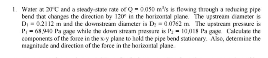 1. Water at 20°C and a steady-state rate of Q = 0.050 m³/s is flowing through a reducing pipe
bend that changes the direction by 120° in the horizontal plane. The upstream diameter is
DI = 0.2112 m and the downstream diameter is D2 = 0.0762 m. The upstream pressure is
PI = 68,940 Pa gage while the down stream pressure is P2 = 10,018 Pa gage. Calculate the
components of the force in the x-y plane to hold the pipe bend stationary. Also, determine the
magnitude and direction of the force in the horizontal plane.
%3D
