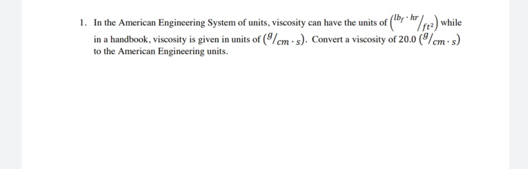 In the American Engineering System of units, viscosity can have the units of ("f "/
hr
"/12) while
in a handbook, viscosity is given in units of (9/cm · s). Convert a viscosity of 20.0 (9/cm· s)
to the American Engineering units.
