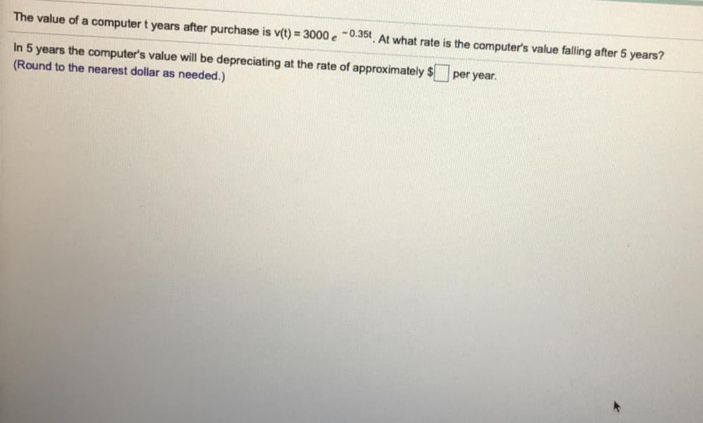 The value of a computer t years after purchase is v(t) = 3000 e -0.35t At what rate is the computer's value falling after 5 years?
In 5 years the computer's value will be depreciating at the rate of approximately $ per year.
(Round to the nearest dollar as needed.)
