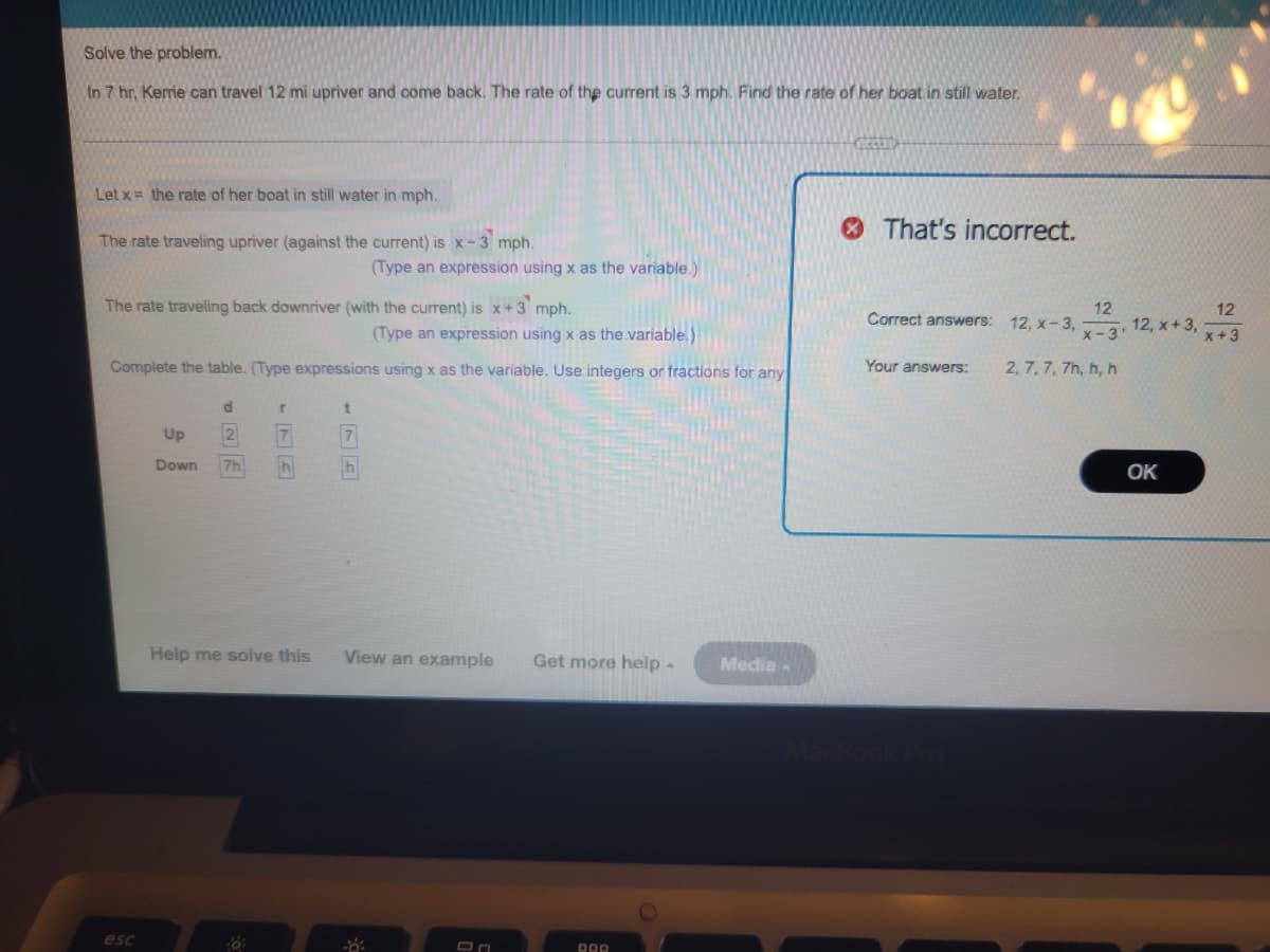 Solve the problem.
In 7 hr, Kerrie can travel 12 mi upriver and come back. The rate of the current is 3 mph. Find the rate of her boat in still water.
Let x = the rate of her boat in still water in mph.
The rate traveling upriver (against the current) is x-3 mph.
The rate traveling back downriver (with the current) is x+3 mph.
(Type an expression using x as the variable.)
Complete the table. (Type expressions using x as the variable. Use integers or fractions for any
esc
Up
Down 7h
r
7
Thi
(Type an expression using x as the variable.)
t
7
h
Help me solve this View an example Get more help.
On
DOD
Media-
That's incorrect.
Correct answers:
Your answers:
MacBook Pro
12
x-3'
2, 7, 7, 7h, h, h
12, x-3,
12, x + 3,
OK
12
x + 3