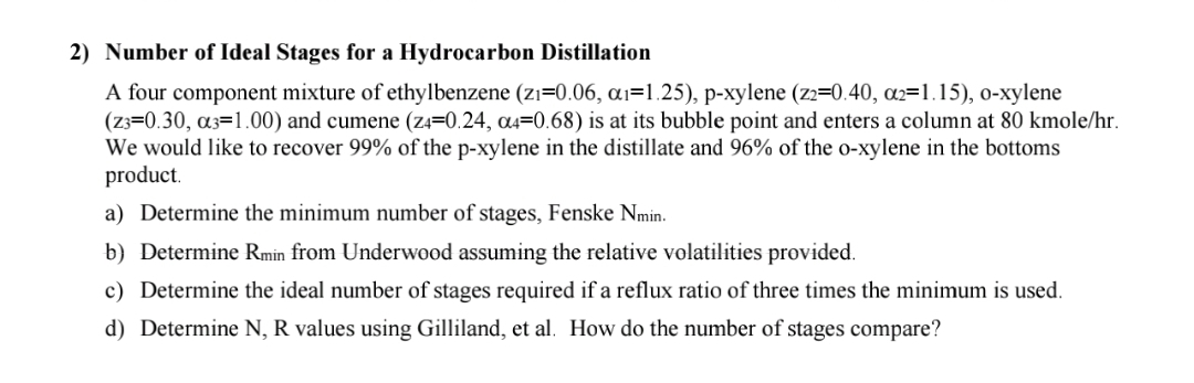2) Number of Ideal Stages for a Hydrocarbon Distillation
A four component mixture of ethylbenzene (zı=0.06, ai=1.25), p-xylene (z2=0.40, a2=1.15), 0-xylene
(z3=0.30, a3=1.00) and cumene (z4=0.24, a4=0.68) is at its bubble point and enters a column at 80 kmole/hr.
We would like to recover 99% of the p-xylene in the distillate and 96% of the o-xylene in the bottoms
product.
a) Determine the minimum number of stages, Fenske Nmin.
b) Determine Rmin from Underwood assuming the relative volatilities provided.
c) Determine the ideal number of stages required if a reflux ratio of three times the minimum is used.
d) Determine N, R values using Gilliland, et al. How do the number of stages compare?
