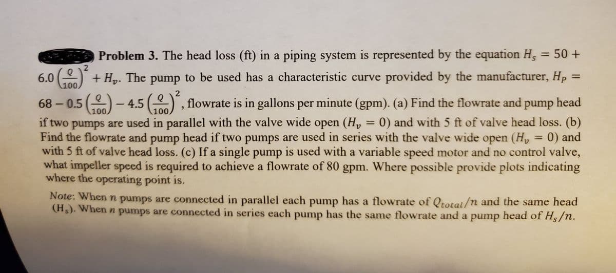 Problem 3. The head loss (ft) in a piping system is represented by the equation Hs = 50 +
6.0 () + Hp. The pump to be used has a characteristic curve provided by the manufacturer, Hp =
100
%3D
2
68 - 0.5()-4.5 (), flowrate is in gallons per minute (gpm). (a) Find the flowrate and pump head
100
100.
if two pumps are used in parallel with the valve wide open (H, = 0) and with 5 ft of valve head loss. (b)
Find the flowrate and pump head if two pumps are used in series with the valve wide open (H, = 0) and
with 5 ft of valve head loss. (c) If a single pump is used with a variable speed motor and no control valve,
what impeller speed is required to achieve a flowrate of 80 gpm. Where possible provide plots indicating
where the operating point is.
%3D
Note: When n pumps are connected in parallel each pump has a flowrate of Qtotal/n and the same head
(Hs). When n pumps are connected in series each pump has the same flowrate and a pump head of Hs/n.
