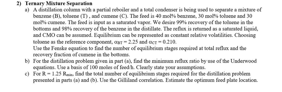 2) Ternary Mixture Separation
a) A distillation column with a partial reboiler and a total condenser is being used to separate a mixture of
benzene (B), toluene (T), and cumene (C). The feed is 40 mol% benzene, 30 mol% toluene and 30
mol% cumene. The feed is input as a saturated vapor. We desire 99% recovery of the toluene in the
bottoms and 98% recovery of the benzene in the distillate. The reflux is returned as a saturated liquid,
and CMO can be assumed. Equilibrium can be represented as constant relative volatilities. Choosing
toluene as the reference component, αBT = 2.25 and act = 0.210.
Use the Fenske equation to find the number of equilibrium stages required at total reflux and the
recovery fraction of cumene in the bottoms.
b)
For the distillation problem given in part (a), find the minimum reflux ratio by use of the Underwood
equations. Use a basis of 100 moles of feed/h. Clearly state your assumptions.
c)
For R = 1.25 Rmin, find the total number of equilibrium stages required for the distillation problem
presented in parts (a) and (b). Use the Gilliland correlation. Estimate the optimum feed plate location.