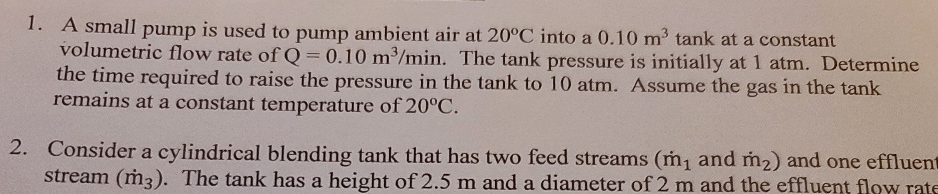 A small pump is used to pump ambient air at 20°C into a 0.10 m3 tank at a constant
volumetric flow rate of Q = 0.10 m3/min. The tank pressure is initially at 1 atm. Determine
the time required to raise the pressure in the tank to 10 atm. Assume the gas in the tank
remains at a constant temperature of 20°C.
%3D
