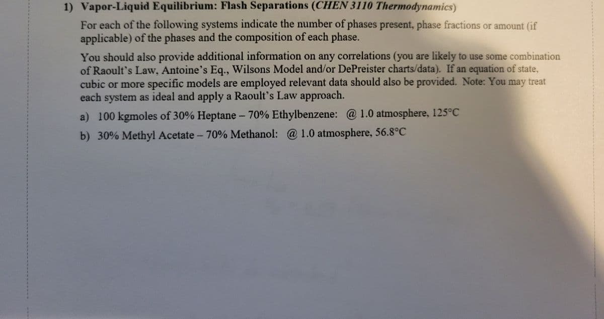 1) Vapor-Liquid Equilibrium: Flash Separations (CHEN 3110 Thermodynamics)
For each of the following systems indicate the number of phases present, phase fractions or amount (if
applicable) of the phases and the composition of each phase.
You should also provide additional information on any correlations (you are likely to use some combination
of Raoult's Law, Antoine's Eq., Wilsons Model and/or DePreister charts/data). If an equation of state,
cubic or more specific models are employed relevant data should also be provided. Note: You may treat
each system as ideal and apply a Raoult's Law approach.
a) 100 kgmoles of 30% Heptane - 70% Ethylbenzene: @ 1.0 atmosphere, 125°C
b) 30% Methyl Acetate - 70% Methanol: @ 1.0 atmosphere, 56.8°C