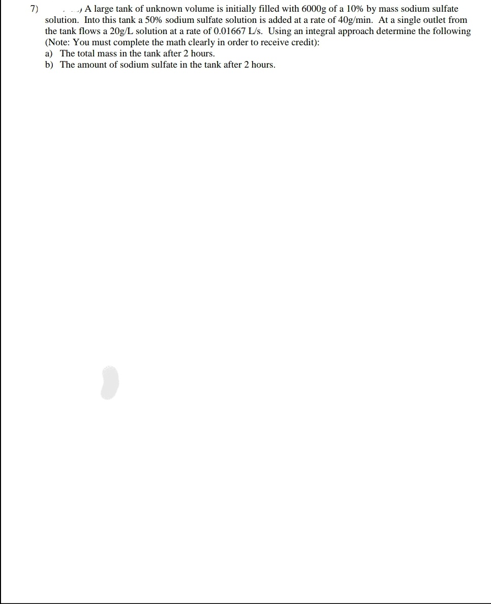 7)
A large tank of unknown volume is initially filled with 6000g of a 10% by mass sodium sulfate
solution. Into this tank a 50% sodium sulfate solution is added at a rate of 40g/min. At a single outlet from
the tank flows a 20g/L solution at a rate of 0.01667 L/s. Using an integral approach determine the following
(Note: You must complete the math clearly in order to receive credit):
a) The total mass in the tank after 2 hours.
b) The amount of sodium sulfate in the tank after 2 hours.
